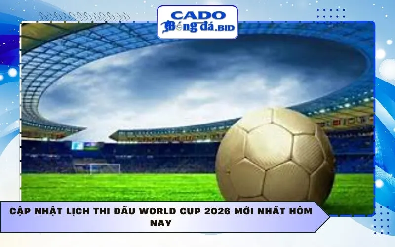 Cập nhật Lịch thi đấu World Cup 2026 mới nhất hôm nay