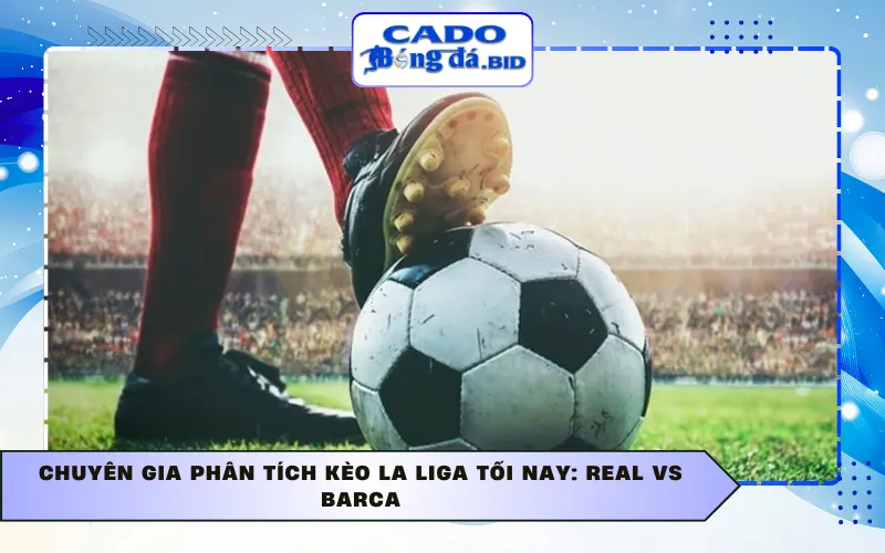 Chuyên gia Phân tích kèo La Liga tối nay: Real vs Barca