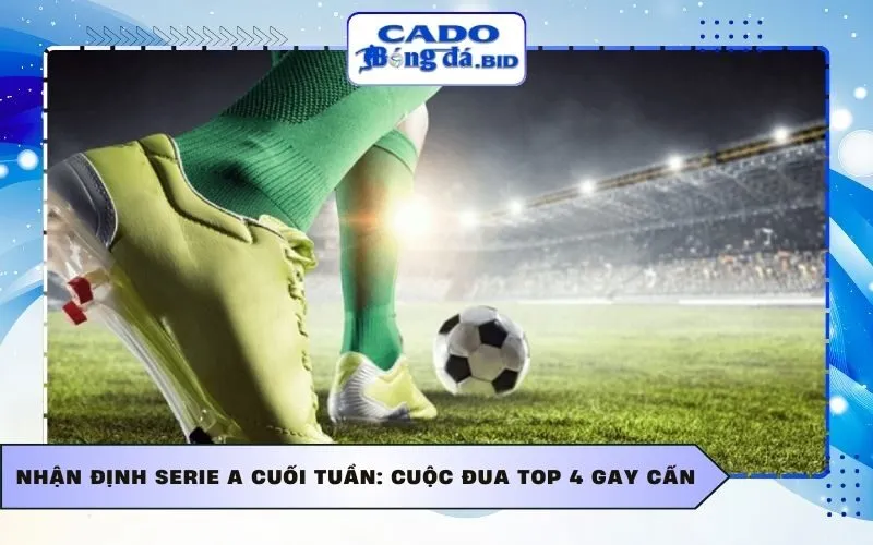 Nhận định Serie A cuối tuần: Cuộc đua top 4 gay cấn